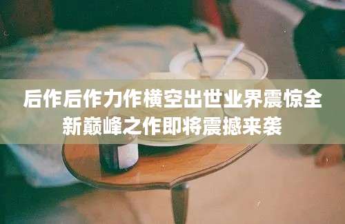 后作后作力作横空出世业界震惊全新巅峰之作即将震撼来袭