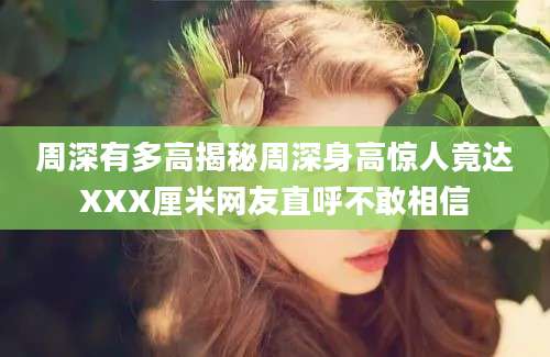 周深有多高揭秘周深身高惊人竟达XXX厘米网友直呼不敢相信