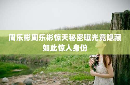周乐彬周乐彬惊天秘密曝光竟隐藏如此惊人身份