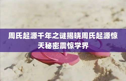 周氏起源千年之谜揭晓周氏起源惊天秘密震惊学界