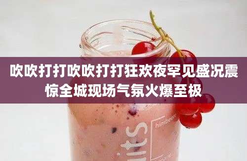 吹吹打打吹吹打打狂欢夜罕见盛况震惊全城现场气氛火爆至极