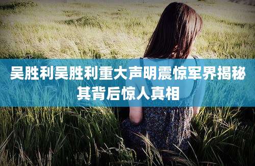 吴胜利吴胜利重大声明震惊军界揭秘其背后惊人真相