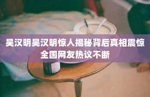 吴汉明吴汉明惊人揭秘背后真相震惊全国网友热议不断