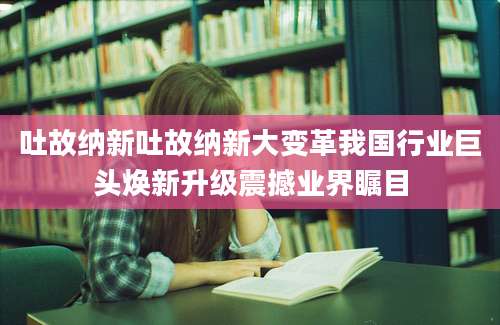 吐故纳新吐故纳新大变革我国行业巨头焕新升级震撼业界瞩目