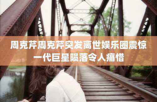 周克芹周克芹突发离世娱乐圈震惊一代巨星陨落令人痛惜