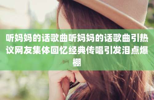 听妈妈的话歌曲听妈妈的话歌曲引热议网友集体回忆经典传唱引发泪点爆棚