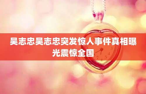 吴志忠吴志忠突发惊人事件真相曝光震惊全国