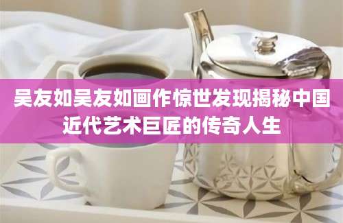 吴友如吴友如画作惊世发现揭秘中国近代艺术巨匠的传奇人生