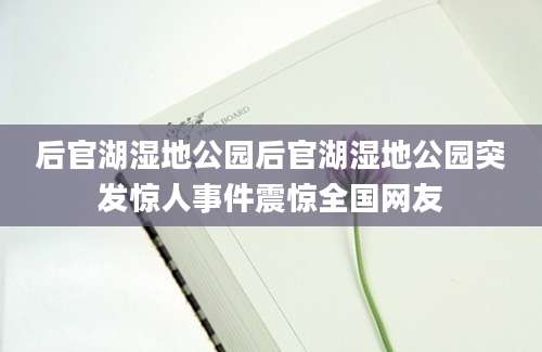 后官湖湿地公园后官湖湿地公园突发惊人事件震惊全国网友