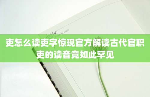 吏怎么读吏字惊现官方解读古代官职吏的读音竟如此罕见