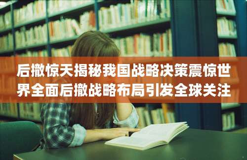 后撤惊天揭秘我国战略决策震惊世界全面后撤战略布局引发全球关注