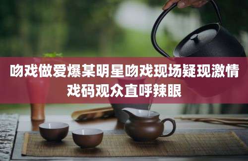 吻戏做爱爆某明星吻戏现场疑现激情戏码观众直呼辣眼