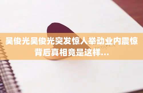 吴俊光吴俊光突发惊人举动业内震惊背后真相竟是这样...
