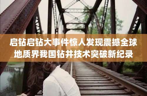 启钻启钻大事件惊人发现震撼全球地质界我国钻井技术突破新纪录