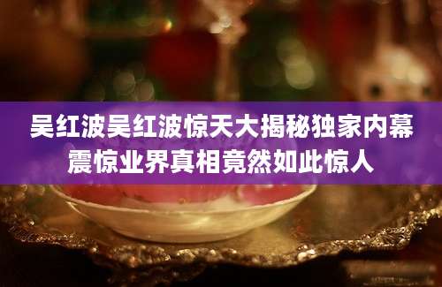 吴红波吴红波惊天大揭秘独家内幕震惊业界真相竟然如此惊人