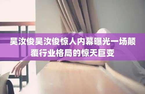 吴汝俊吴汝俊惊人内幕曝光一场颠覆行业格局的惊天巨变