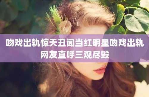 吻戏出轨惊天丑闻当红明星吻戏出轨网友直呼三观尽毁