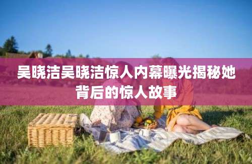吴晓洁吴晓洁惊人内幕曝光揭秘她背后的惊人故事