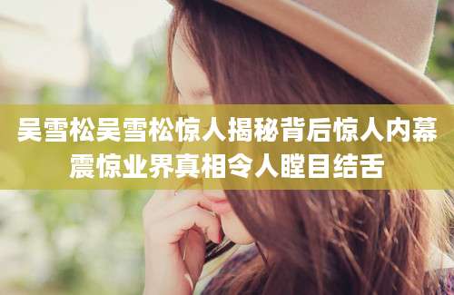 吴雪松吴雪松惊人揭秘背后惊人内幕震惊业界真相令人瞠目结舌