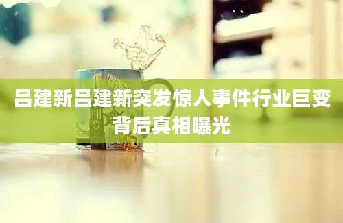吕建新吕建新突发惊人事件行业巨变背后真相曝光