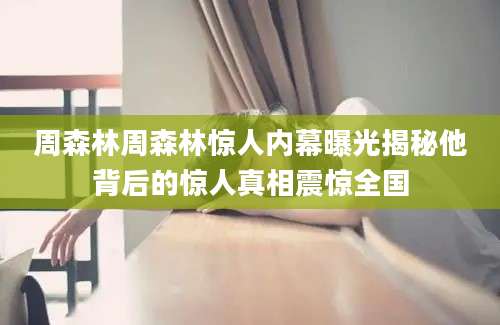 周森林周森林惊人内幕曝光揭秘他背后的惊人真相震惊全国