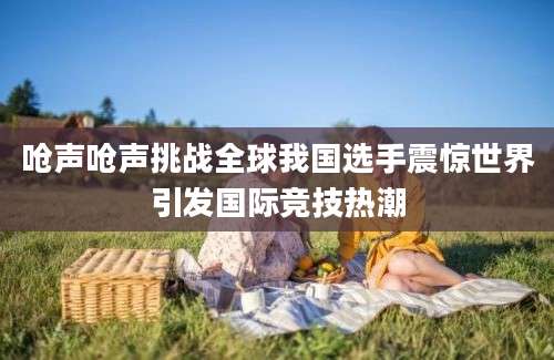 呛声呛声挑战全球我国选手震惊世界引发国际竞技热潮