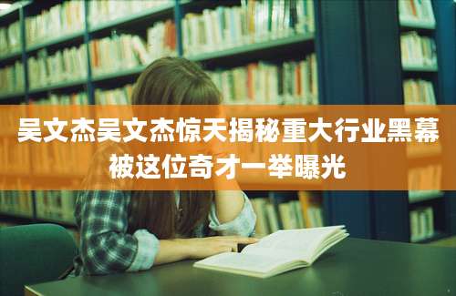 吴文杰吴文杰惊天揭秘重大行业黑幕被这位奇才一举曝光