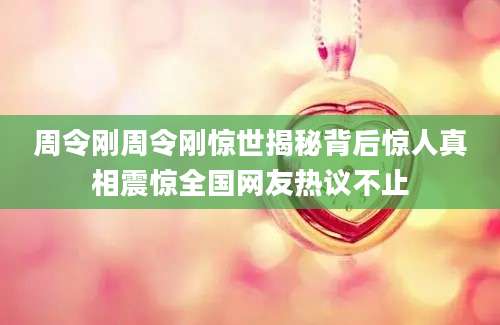 周令刚周令刚惊世揭秘背后惊人真相震惊全国网友热议不止