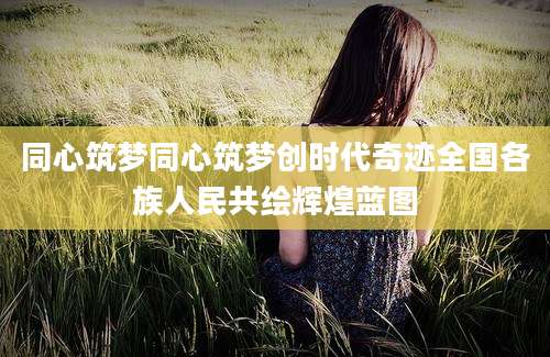同心筑梦同心筑梦创时代奇迹全国各族人民共绘辉煌蓝图