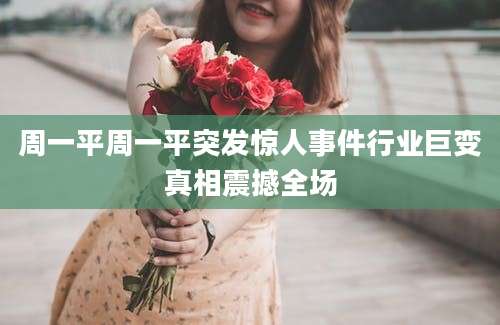 周一平周一平突发惊人事件行业巨变真相震撼全场