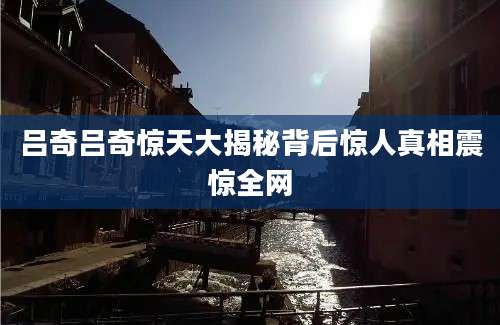 吕奇吕奇惊天大揭秘背后惊人真相震惊全网