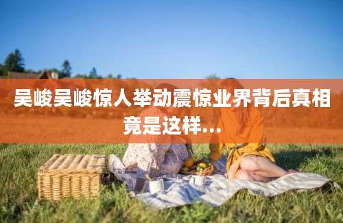 吴峻吴峻惊人举动震惊业界背后真相竟是这样...