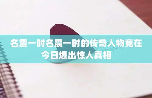 名震一时名震一时的传奇人物竟在今日爆出惊人真相