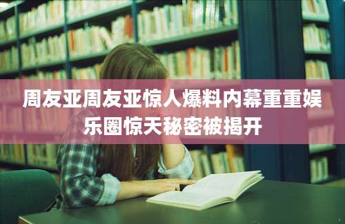 周友亚周友亚惊人爆料内幕重重娱乐圈惊天秘密被揭开