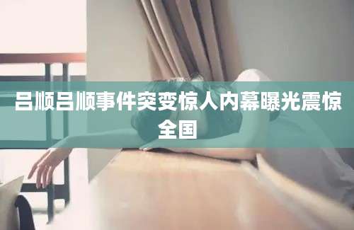吕顺吕顺事件突变惊人内幕曝光震惊全国