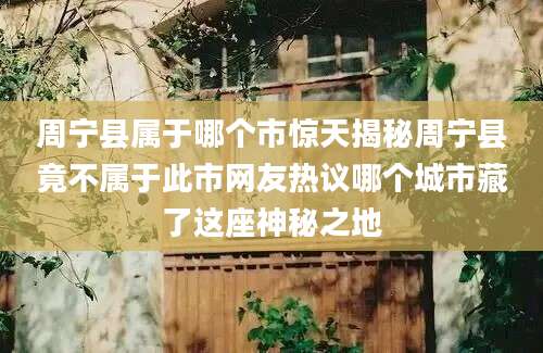 周宁县属于哪个市惊天揭秘周宁县竟不属于此市网友热议哪个城市藏了这座神秘之地