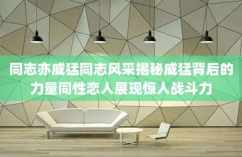 同志亦威猛同志风采揭秘威猛背后的力量同性恋人展现惊人战斗力