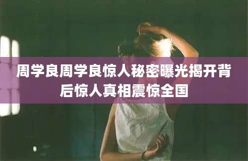 周学良周学良惊人秘密曝光揭开背后惊人真相震惊全国