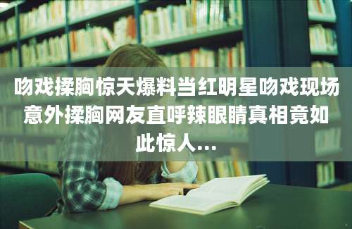 吻戏揉胸惊天爆料当红明星吻戏现场意外揉胸网友直呼辣眼睛真相竟如此惊人...