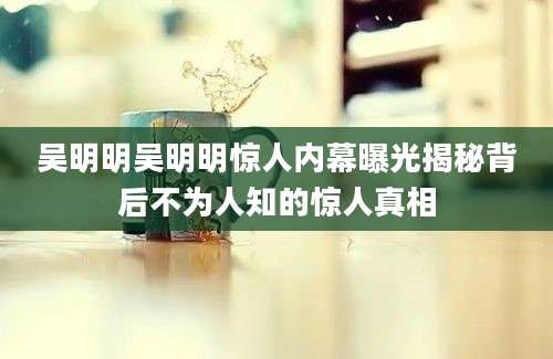吴明明吴明明惊人内幕曝光揭秘背后不为人知的惊人真相