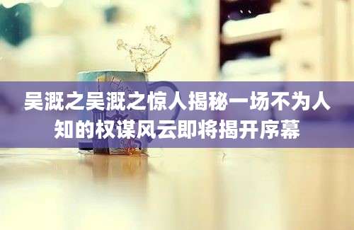 吴溉之吴溉之惊人揭秘一场不为人知的权谋风云即将揭开序幕