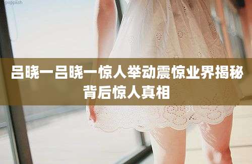 吕晓一吕晓一惊人举动震惊业界揭秘背后惊人真相