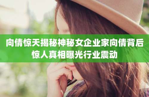 向倩惊天揭秘神秘女企业家向倩背后惊人真相曝光行业震动