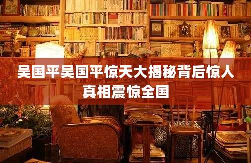 吴国平吴国平惊天大揭秘背后惊人真相震惊全国