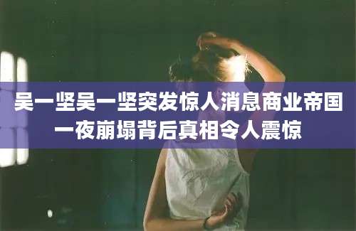 吴一坚吴一坚突发惊人消息商业帝国一夜崩塌背后真相令人震惊