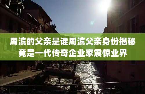 周滨的父亲是谁周滨父亲身份揭秘竟是一代传奇企业家震惊业界