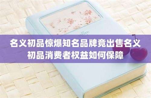 名义初品惊爆知名品牌竟出售名义初品消费者权益如何保障