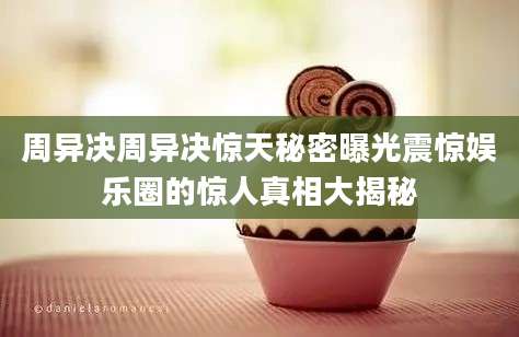 周异决周异决惊天秘密曝光震惊娱乐圈的惊人真相大揭秘