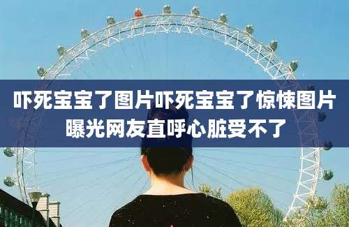 吓死宝宝了图片吓死宝宝了惊悚图片曝光网友直呼心脏受不了