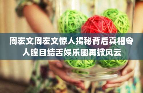 周宏文周宏文惊人揭秘背后真相令人瞠目结舌娱乐圈再掀风云